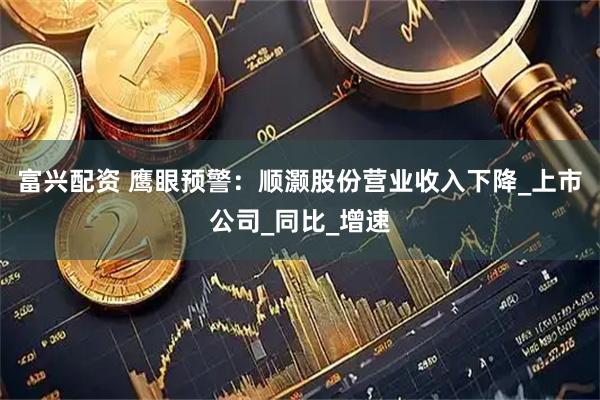 富兴配资 鹰眼预警：顺灏股份营业收入下降_上市公司_同比_增速