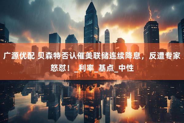广源优配 贝森特否认催美联储连续降息，反遭专家怒怼！_利率_基点_中性