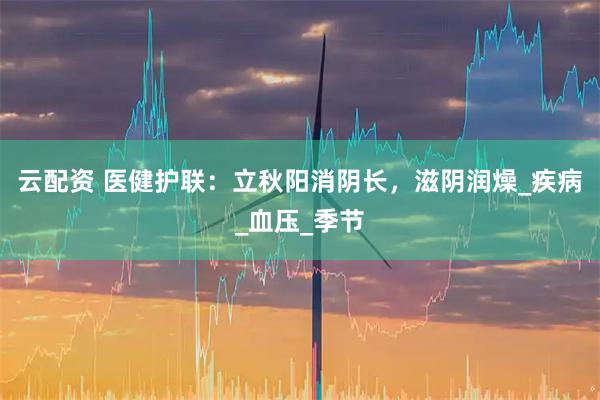 云配资 医健护联：立秋阳消阴长，滋阴润燥_疾病_血压_季节