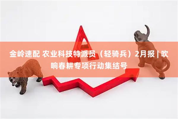 金岭速配 农业科技特派员（轻骑兵）2月报 | 吹响春耕专项行动集结号