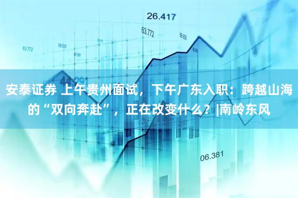 安泰证券 上午贵州面试，下午广东入职：跨越山海的“双向奔赴”，正在改变什么？|南岭东风