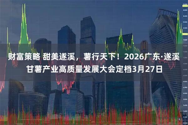 财富策略 甜美遂溪，薯行天下！2026广东·遂溪甘薯产业高质量发展大会定档3月27日