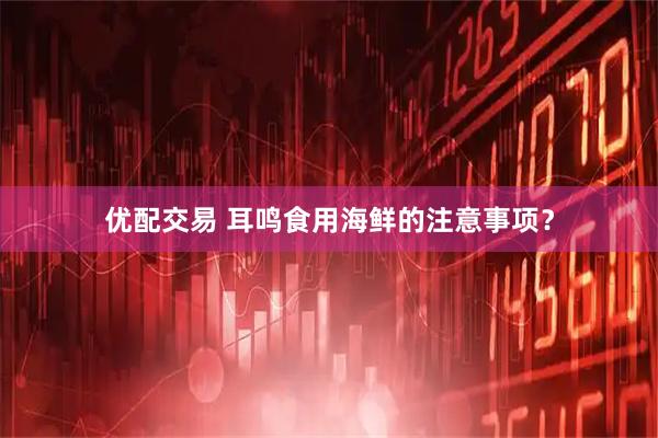 优配交易 耳鸣食用海鲜的注意事项？
