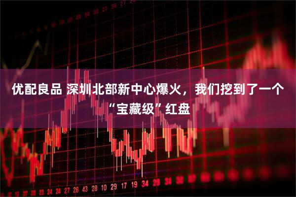 优配良品 深圳北部新中心爆火，我们挖到了一个“宝藏级”红盘